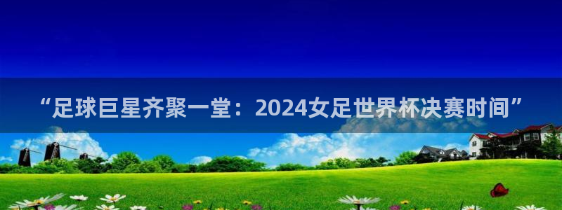 欧联杯直播:“足球巨星齐聚一堂:2024女足世界杯决赛时间”